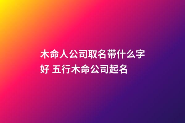 木命人公司取名带什么字好 五行木命公司起名